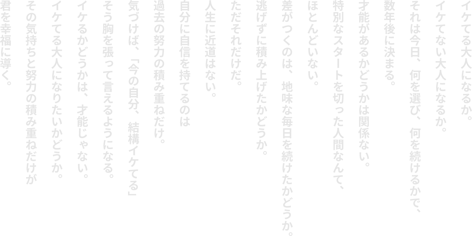 イケてる⼤⼈になるか。イケてない⼤⼈になるか。それは今⽇、何を選び、何を続けるかで、数年後に決まる。才能があるかどうかは関係ない。特別なスタートを切った⼈間なんて、ほとんどいない。差がつくのは、地味な毎⽇を続けたかどうか。逃げずに積み上げたかどうか。ただそれだけだ。⼈⽣に近道はない。⾃分に⾃信を持てるのは過去の努⼒の積み重ねだけ。気づけば、「今の⾃分、結構イケてる」そう胸を張って⾔えるようになる。イケるかどうかは、才能じゃない。イケてる⼤⼈になりたいかどうか。その気持ちと努⼒の積み重ねだけが君を幸福に導く。